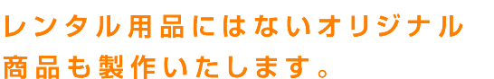 レンタル用品にはないオリジナル
商品も製作いたします。