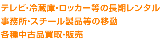 テレビ・冷蔵庫・ロッカー等の長期レンタル
事務所・スチール製品等の移動
各種中古品買取・販売